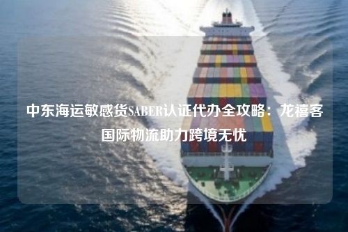 中东海运敏感货SABER认证代办全攻略：龙禧客国际物流助力跨境无忧