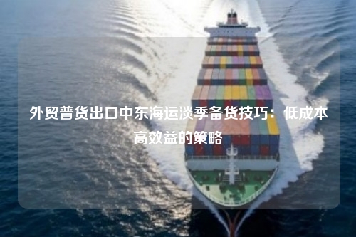外贸普货出口中东海运淡季备货技巧：低成本高效益的策略