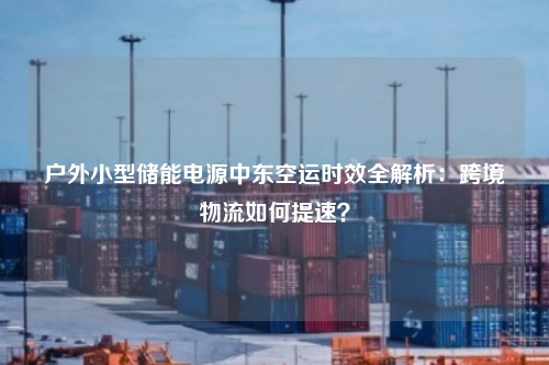 户外小型储能电源中东空运时效全解析:跨境物流如何提速?