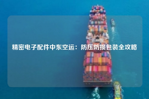 精密电子配件中东空运:防压防损包装全攻略