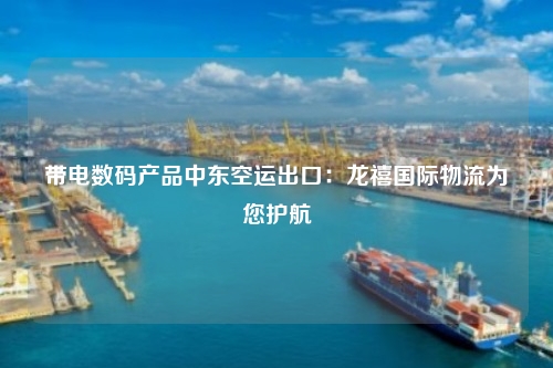 带电数码产品中东空运出口:龙禧国际物流为您护航