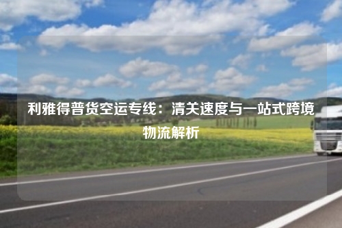 利雅得普货空运专线：清关速度与一站式跨境物流解析