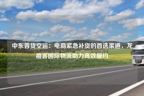 中东普货空运：电商紧急补货的首选渠道，龙禧客国际物流助力高效履约