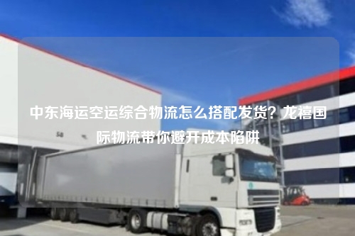 中东海运空运综合物流怎么搭配发货?龙禧国际物流带你避开成本陷阱