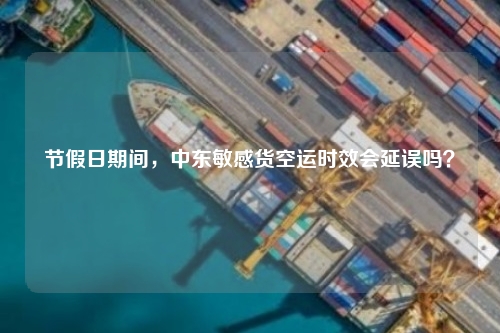 节假日期间,中东敏感货空运时效会延误吗?