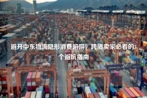 避开中东物流隐形消费陷阱,跨境卖家必看的3个避坑指南