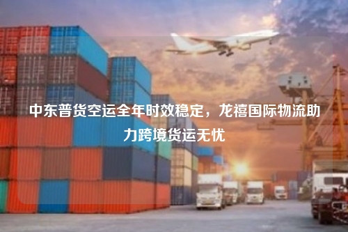 中东普货空运全年时效稳定,龙禧国际物流助力跨境货运无忧
