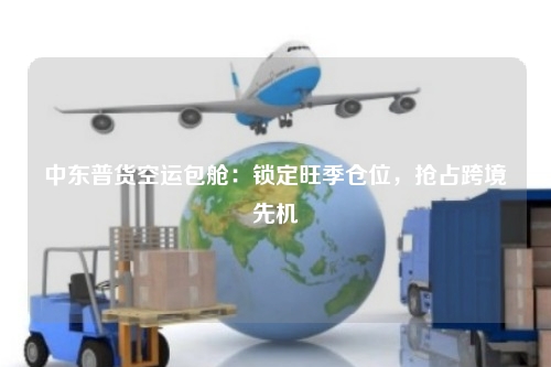 中东普货空运包舱:锁定旺季仓位,抢占跨境先机