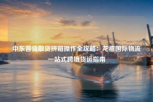 中东普货散货拼箱操作全攻略:龙禧国际物流一站式跨境货运指南
