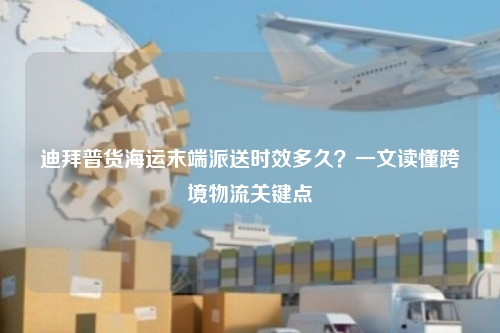 迪拜普货海运末端派送时效多久?一文读懂跨境物流关键点