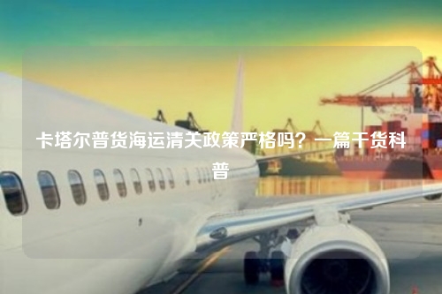 卡塔尔普货海运清关政策严格吗？一篇干货科普
