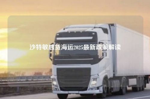 沙特敏感货海运2025最新政策解读