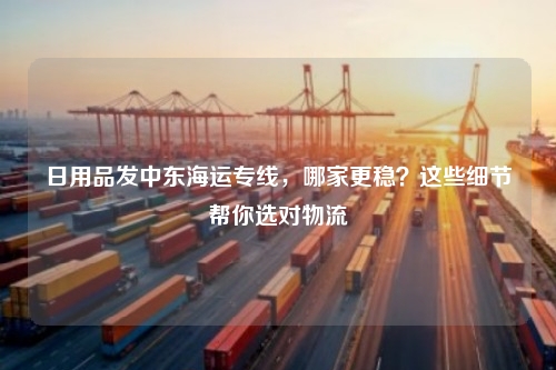 日用品发中东海运专线，哪家更稳？这些细节帮你选对物流