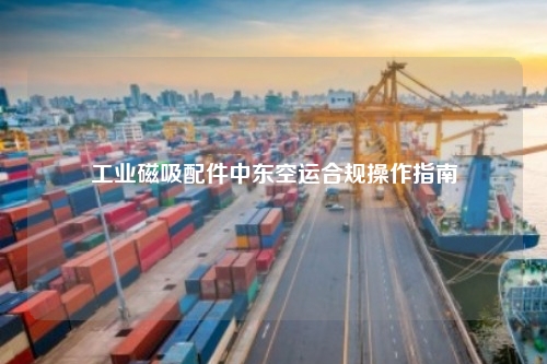 工业磁吸配件中东空运合规操作指南