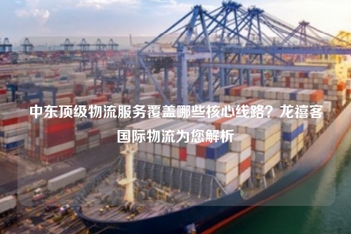 中东顶级物流服务覆盖哪些核心线路？龙禧客国际物流为您解析