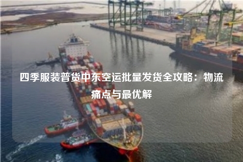 四季服装普货中东空运批量发货全攻略:物流痛点与最优解