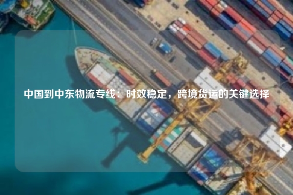 中国到中东物流专线：时效稳定，跨境货运的关键选择