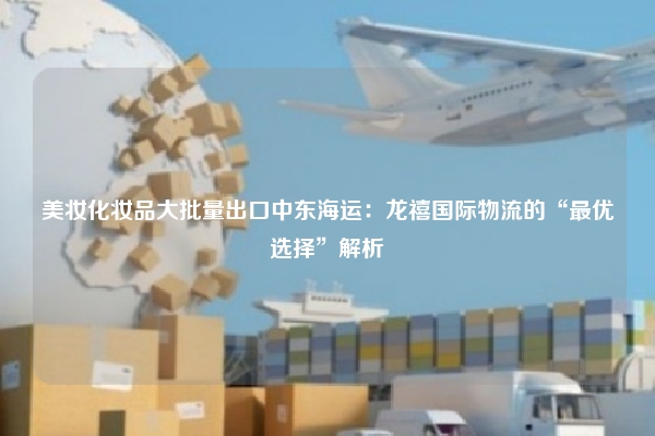 美妆化妆品大批量出口中东海运:龙禧国际物流的“最优选择”解析
