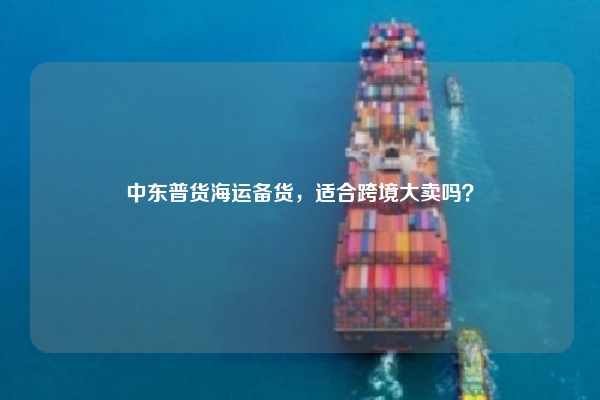 中东普货海运备货，适合跨境大卖吗？