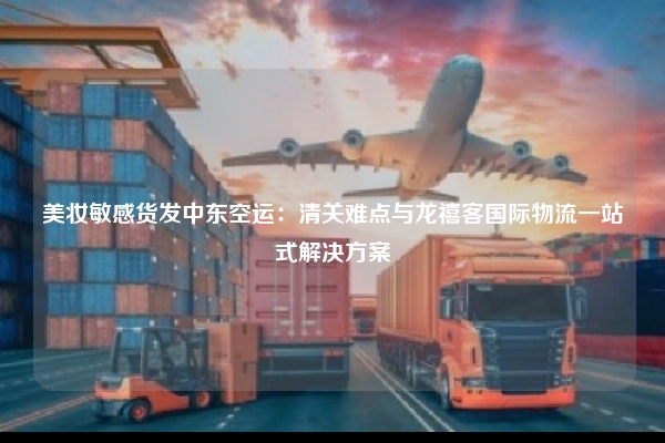 美妆敏感货发中东空运：清关难点与龙禧客国际物流一站式解决方案