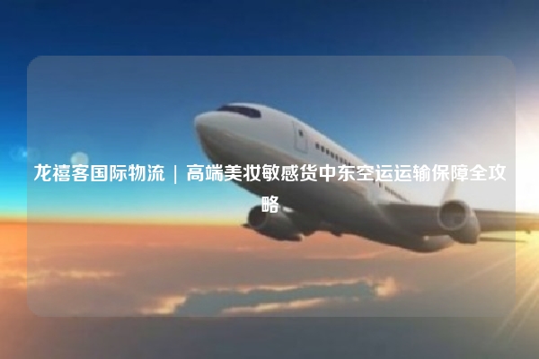 龙禧客国际物流 | 高端美妆敏感货中东空运运输保障全攻略