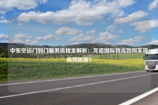 中东空运门到门服务流程全解析:龙禧国际物流如何实现高效跨境?