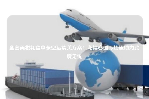 全套美妆礼盒中东空运清关方案：龙禧客国际物流助力跨境无忧