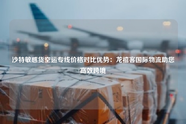 沙特敏感货空运专线价格对比优势:龙禧客国际物流助您高效跨境