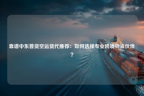 靠谱中东普货空运货代推荐:如何选择专业跨境物流伙伴?