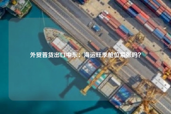 外贸普货出口中东：海运旺季舱位紧张吗？