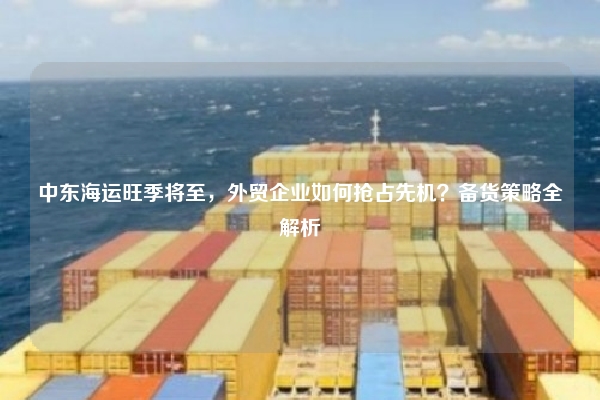 中东海运旺季将至,外贸企业如何抢占先机?备货策略全解析