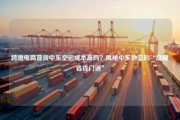 跨境电商普货中东空运成本高吗？揭秘中东物流的“隐藏省钱门道”