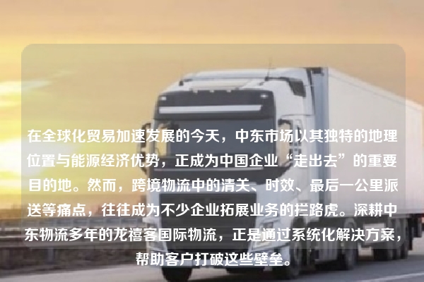 在全球化贸易加速发展的今天，中东市场以其独特的地理位置与能源经济优势，正成为中国企业“走出去”的重要目的地。然而，跨境物流中的清关、时效、最后一公里派送等痛点，往往成为不少企业拓展业务的拦路虎。深耕中东物流多年的龙禧客国际物流，正是通过系统化解决方案，帮助客户打破这些壁垒。