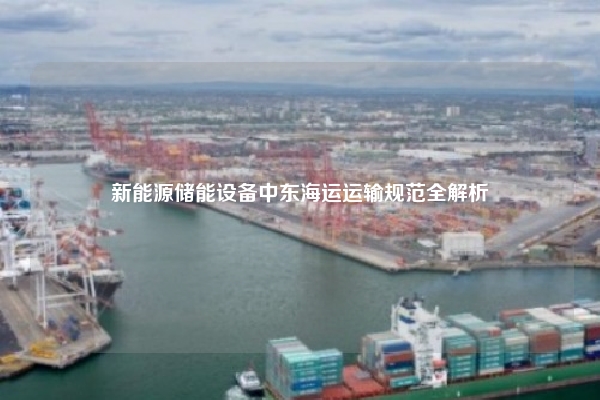 新能源储能设备中东海运运输规范全解析