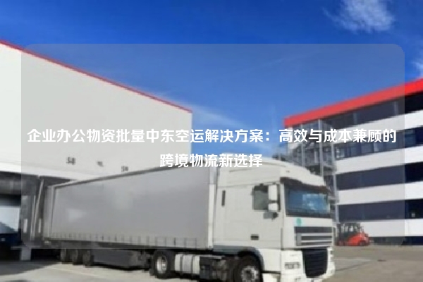 企业办公物资批量中东空运解决方案:高效与成本兼顾的跨境物流新选择