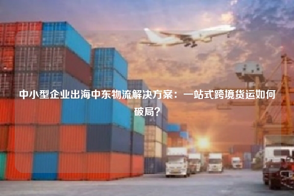中小型企业出海中东物流解决方案:一站式跨境货运如何破局?