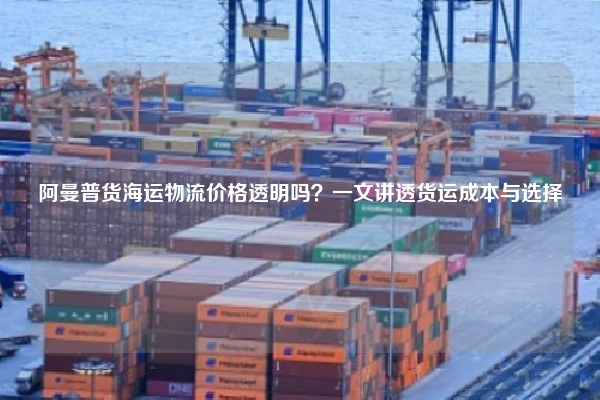 阿曼普货海运物流价格透明吗?一文讲透货运成本与选择