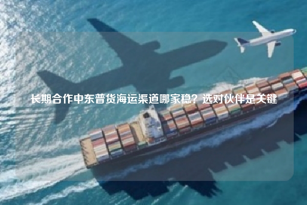 长期合作中东普货海运渠道哪家稳？选对伙伴是关键