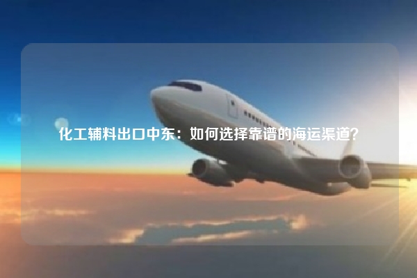 化工辅料出口中东：如何选择靠谱的海运渠道？