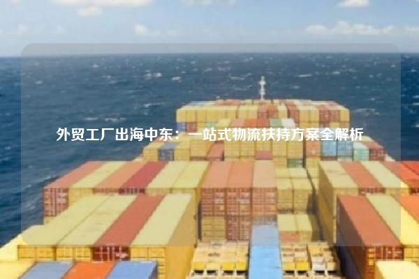 外贸工厂出海中东：一站式物流扶持方案全解析