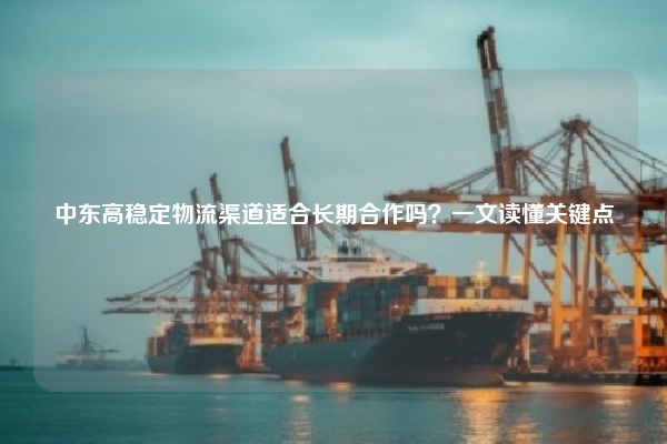 中东高稳定物流渠道适合长期合作吗?一文读懂关键点