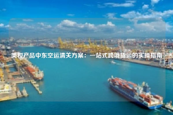 美妆产品中东空运清关方案:一站式跨境货运的实操指南
