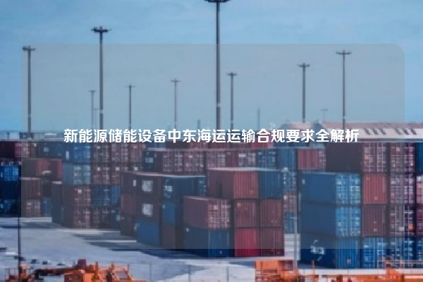 新能源储能设备中东海运运输合规要求全解析