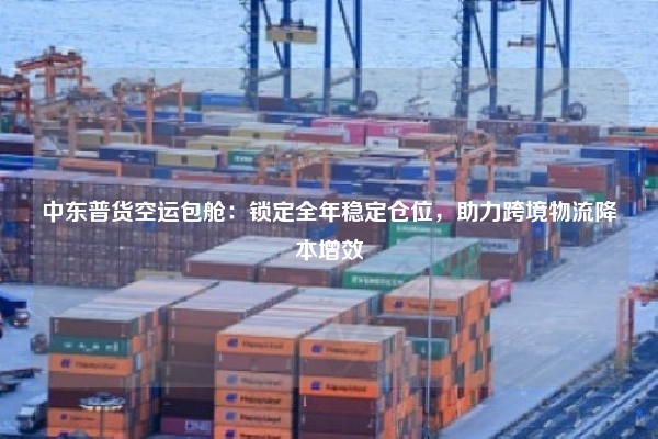中东普货空运包舱：锁定全年稳定仓位，助力跨境物流降本增效