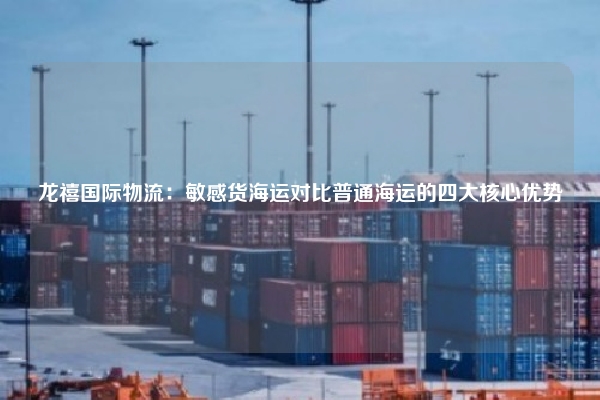 龙禧国际物流：敏感货海运对比普通海运的四大核心优势