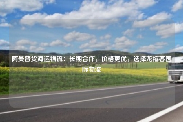 阿曼普货海运物流：长期合作，价格更优，选择龙禧客国际物流