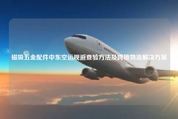 磁吸五金配件中东空运规避查验方法及跨境物流解决方案