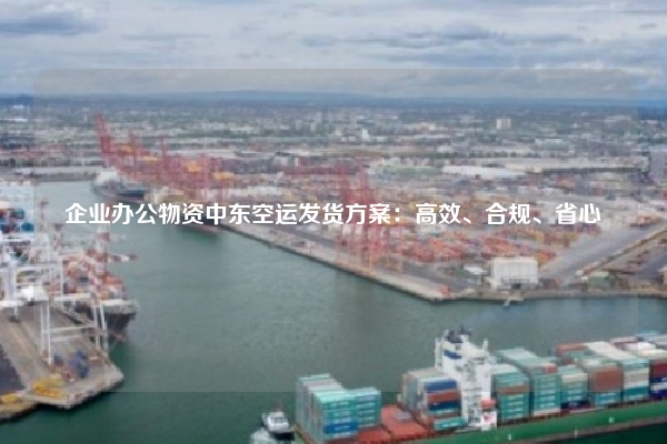 企业办公物资中东空运发货方案：高效、合规、省心