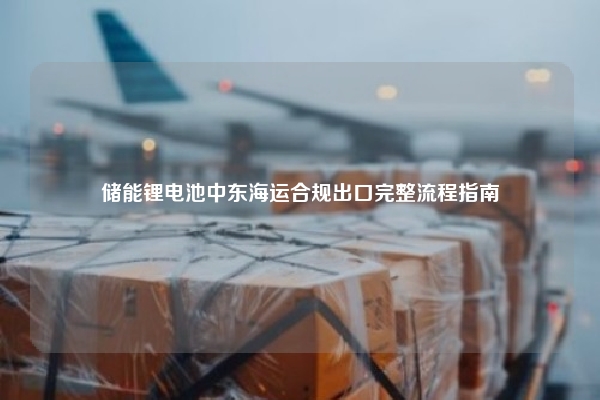 储能锂电池中东海运合规出口完整流程指南