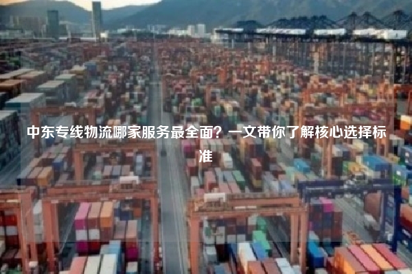 中东专线物流哪家服务最全面？一文带你了解核心选择标准